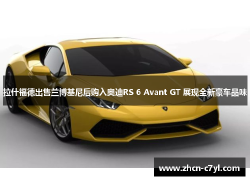 拉什福德出售兰博基尼后购入奥迪RS 6 Avant GT 展现全新豪车品味