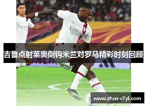 吉鲁点射莱奥倒钩米兰对罗马精彩时刻回顾