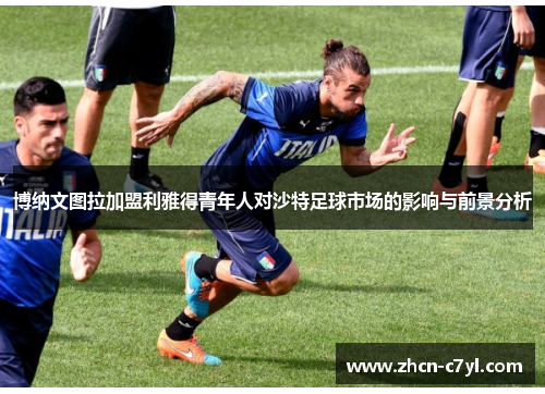 博纳文图拉加盟利雅得青年人对沙特足球市场的影响与前景分析