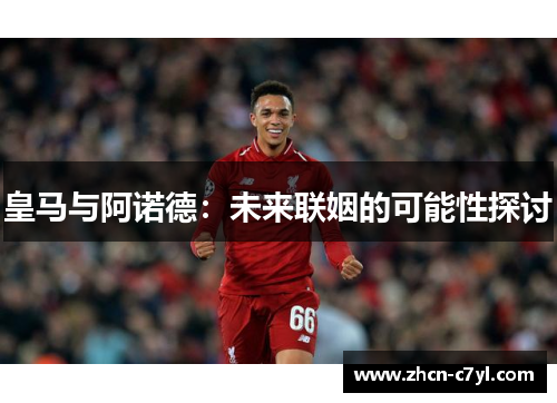 皇马与阿诺德：未来联姻的可能性探讨